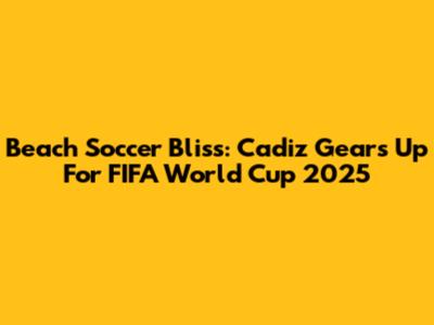 Beach Soccer Bliss: Cadiz Gears Up For FIFA World Cup 2025
