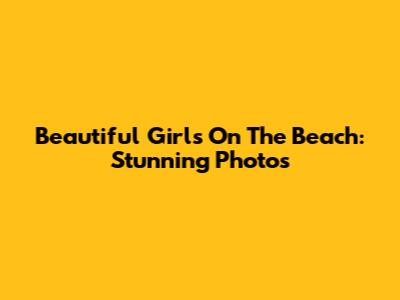 Beautiful Girls On The Beach: Stunning Photos