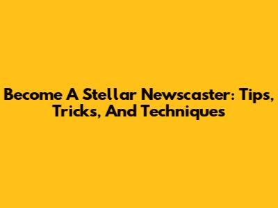 Become A Stellar Newscaster: Tips, Tricks, And Techniques