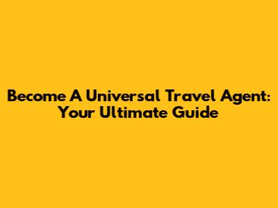 Become A Universal Travel Agent: Your Ultimate Guide