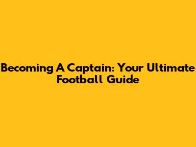 Becoming A Captain: Your Ultimate Football Guide