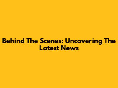 Behind The Scenes: Uncovering The Latest News