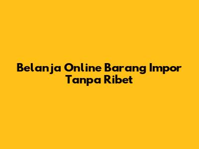 Belanja Online Barang Impor Tanpa Ribet