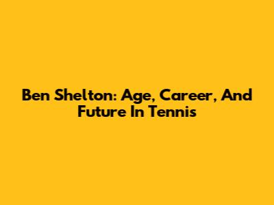 Ben Shelton: Age, Career, And Future In Tennis