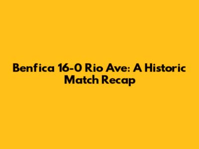 Benfica 16-0 Rio Ave: A Historic Match Recap