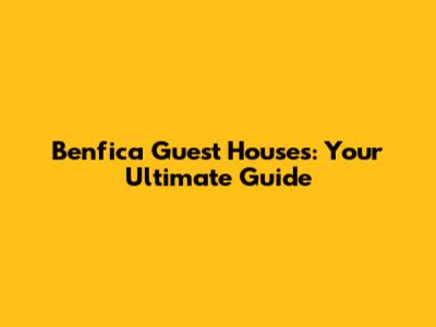 Benfica Guest Houses: Your Ultimate Guide