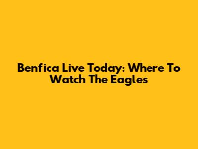 Benfica Live Today: Where To Watch The Eagles