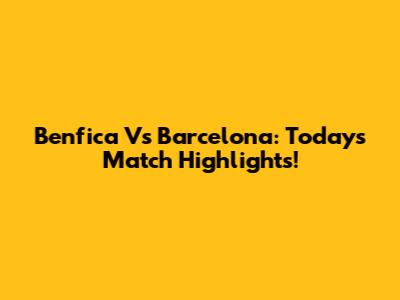 Benfica Vs Barcelona: Today's Match Highlights!
