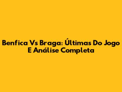 Benfica Vs Braga: Últimas Do Jogo E Análise Completa