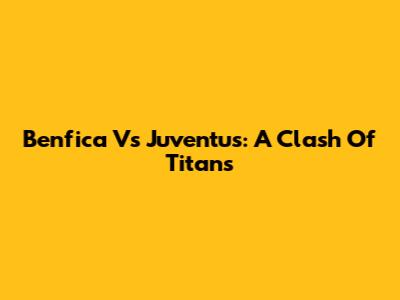 Benfica Vs Juventus: A Clash Of Titans