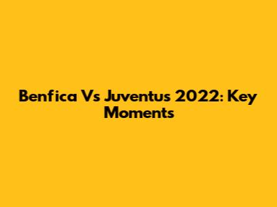 Benfica Vs Juventus 2022: Key Moments