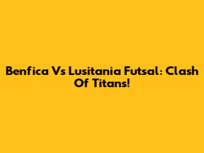 Benfica Vs Lusitania Futsal: Clash Of Titans!
