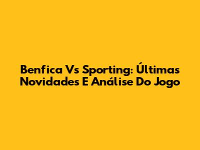 Benfica Vs Sporting: Últimas Novidades E Análise Do Jogo