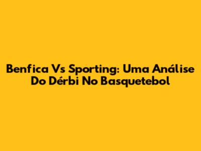 Benfica Vs Sporting: Uma Análise Do Dérbi No Basquetebol