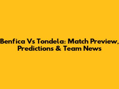 Benfica Vs Tondela: Match Preview, Predictions & Team News