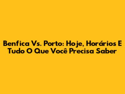 Benfica Vs. Porto: Hoje, Horários E Tudo O Que Você Precisa Saber