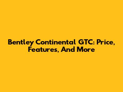 Bentley Continental GTC: Price, Features, And More