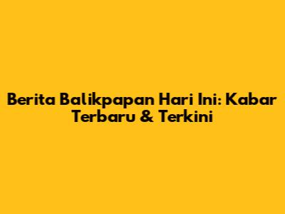 Berita Balikpapan Hari Ini: Kabar Terbaru & Terkini