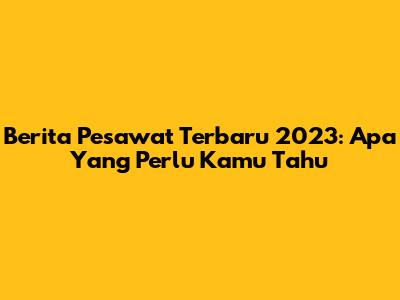Berita Pesawat Terbaru 2023: Apa Yang Perlu Kamu Tahu