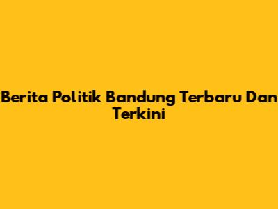 Berita Politik Bandung Terbaru Dan Terkini