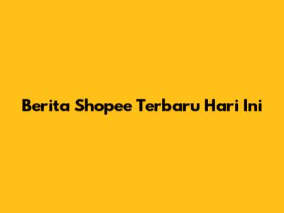 Berita Shopee Terbaru Hari Ini