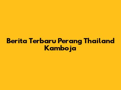 Berita Terbaru Perang Thailand Kamboja