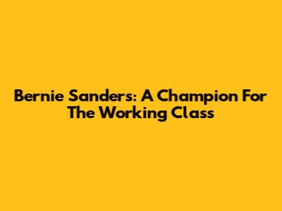 Bernie Sanders: A Champion For The Working Class