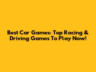 Best Car Games: Top Racing & Driving Games To Play Now!