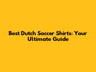 Best Dutch Soccer Shirts: Your Ultimate Guide