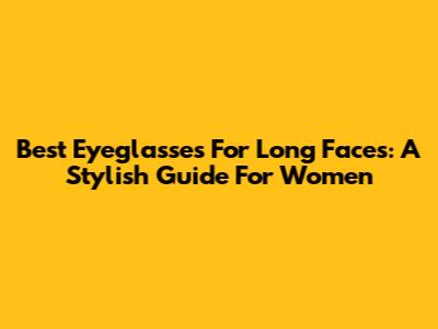 Best Eyeglasses For Long Faces: A Stylish Guide For Women