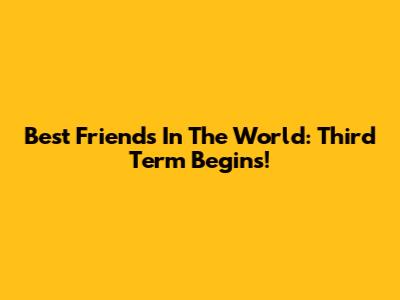 Best Friends In The World: Third Term Begins!