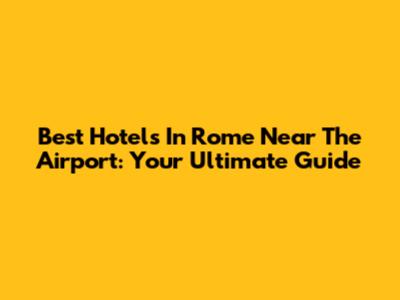 Best Hotels In Rome Near The Airport: Your Ultimate Guide