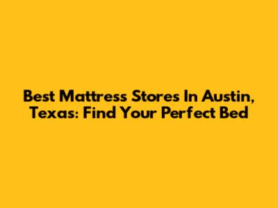 Best Mattress Stores In Austin, Texas: Find Your Perfect Bed