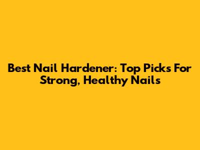 Best Nail Hardener: Top Picks For Strong, Healthy Nails