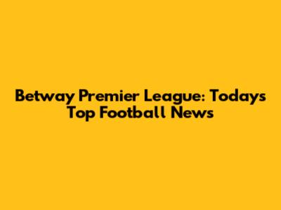 Betway Premier League: Today's Top Football News