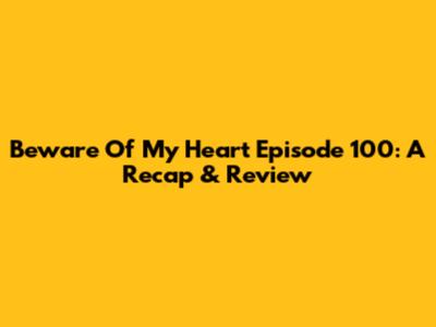 Beware Of My Heart Episode 100: A Recap & Review