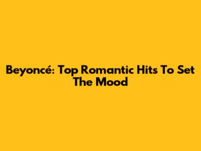 Beyoncé: Top Romantic Hits To Set The Mood