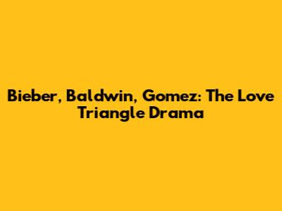 Bieber, Baldwin, Gomez: The Love Triangle Drama