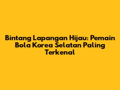 Bintang Lapangan Hijau: Pemain Bola Korea Selatan Paling Terkenal