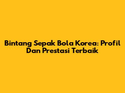 Bintang Sepak Bola Korea: Profil Dan Prestasi Terbaik