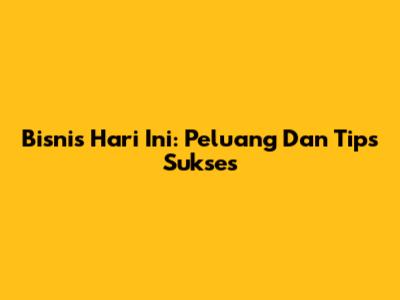 Bisnis Hari Ini: Peluang Dan Tips Sukses