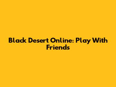 Black Desert Online: Play With Friends