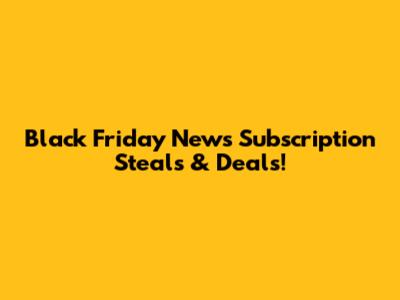 Black Friday News Subscription Steals & Deals!