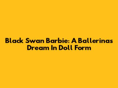 Black Swan Barbie: A Ballerina's Dream In Doll Form