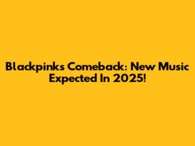 Blackpink's Comeback: New Music Expected In 2025!