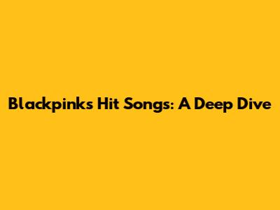 Blackpink's Hit Songs: A Deep Dive