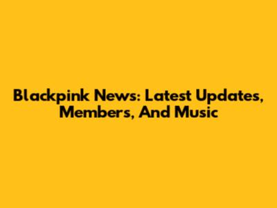 Blackpink News: Latest Updates, Members, And Music