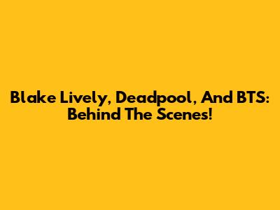 Blake Lively, Deadpool, And BTS: Behind The Scenes!