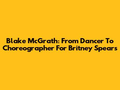 Blake McGrath: From Dancer To Choreographer For Britney Spears