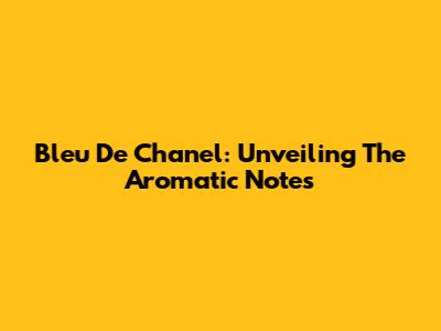 Bleu De Chanel: Unveiling The Aromatic Notes